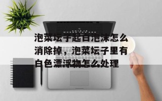 泡菜坛子起白泡沫怎么消除掉，泡菜坛子里有白色漂浮物怎么处理