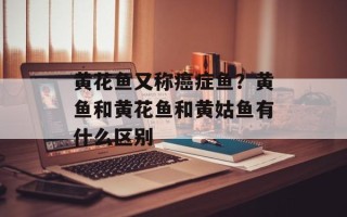 黄花鱼又称癌症鱼？黄鱼和黄花鱼和黄姑鱼有什么区别