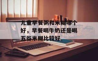 儿童早餐粥和米糊哪个好，早餐喝牛奶还是喝五谷米糊比较好