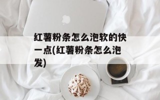 红薯粉条怎么泡软的快一点(红薯粉条怎么泡发)