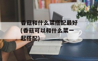 香菇和什么菜搭配最好(香菇可以和什么菜一起搭配)