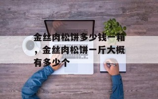 金丝肉松饼多少钱一箱，金丝肉松饼一斤大概有多少个