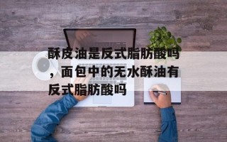 酥皮油是反式脂肪酸吗，面包中的无水酥油有反式脂肪酸吗