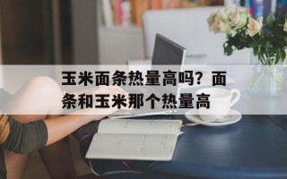 玉米面条热量高吗？面条和玉米那个热量高