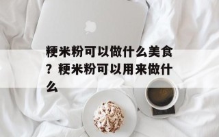 粳米粉可以做什么美食？粳米粉可以用来做什么