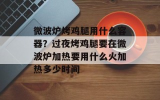 微波炉烤鸡腿用什么容器？过夜烤鸡腿要在微波炉加热要用什么火加热多少时间