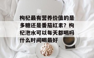 枸杞最有营养价值的是多糖还是番茄红素？枸杞泡水可以每天都喝吗什么时间喝最好