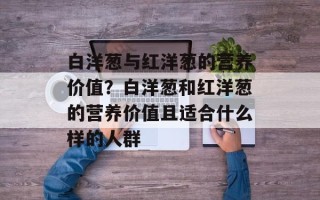 白洋葱与红洋葱的营养价值？白洋葱和红洋葱的营养价值且适合什么样的人群