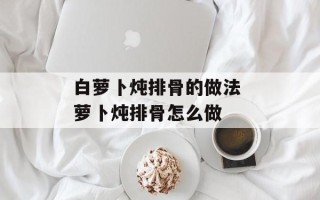 白萝卜炖排骨的做法 萝卜炖排骨怎么做