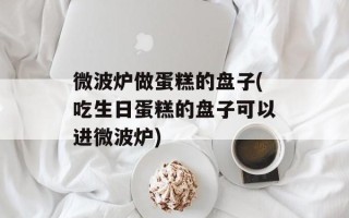 微波炉做蛋糕的盘子(吃生日蛋糕的盘子可以进微波炉)