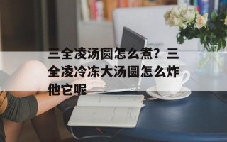三全凌汤圆怎么煮？三全凌冷冻大汤圆怎么炸他它呢
