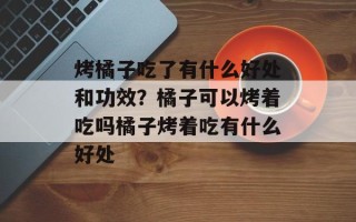 烤橘子吃了有什么好处和功效？橘子可以烤着吃吗橘子烤着吃有什么好处