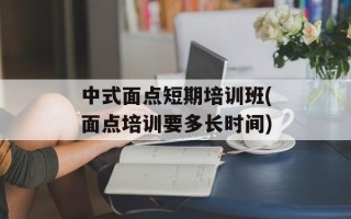 中式面点短期培训班(面点培训要多长时间)