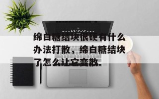 绵白糖结块很硬有什么办法打散，绵白糖结块了怎么让它变散