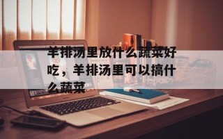 羊排汤里放什么蔬菜好吃，羊排汤里可以搞什么蔬菜