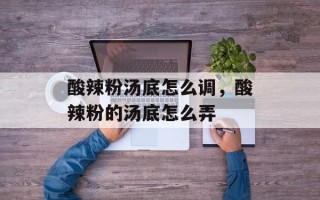酸辣粉汤底怎么调，酸辣粉的汤底怎么弄