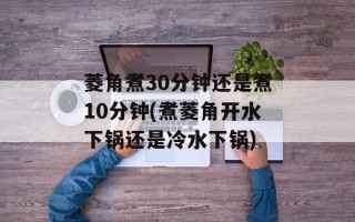 菱角煮30分钟还是煮10分钟(煮菱角开水下锅还是冷水下锅)