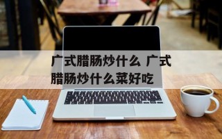 广式腊肠炒什么 广式腊肠炒什么菜好吃