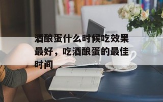 酒酿蛋什么时候吃效果最好，吃酒酿蛋的最佳时间