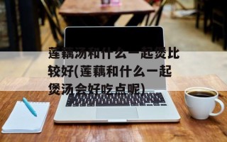 莲藕汤和什么一起煲比较好(莲藕和什么一起煲汤会好吃点呢)