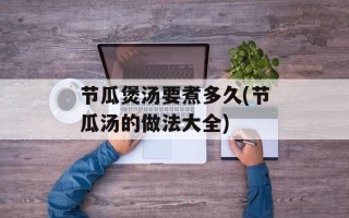 节瓜煲汤要煮多久(节瓜汤的做法大全)