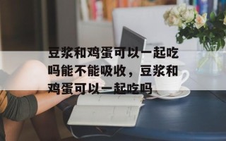 豆浆和鸡蛋可以一起吃吗能不能吸收，豆浆和鸡蛋可以一起吃吗