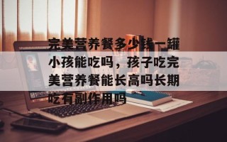 完美营养餐多少钱一罐小孩能吃吗，孩子吃完美营养餐能长高吗长期吃有副作用吗