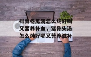 排骨冬瓜汤怎么炖好喝又营养补血，猪骨头汤怎么炖好喝又营养滋补