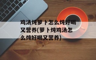 鸡汤炖萝卜怎么炖好喝又营养(萝卜炖鸡汤怎么炖好喝又营养)