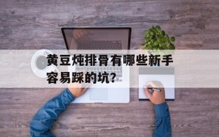 黄豆炖排骨有哪些新手容易踩的坑？