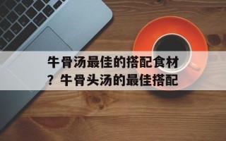 牛骨汤最佳的搭配食材？牛骨头汤的最佳搭配