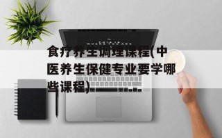 食疗养生调理课程(中医养生保健专业要学哪些课程)