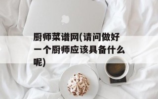 厨师菜谱网(请问做好一个厨师应该具备什么呢)