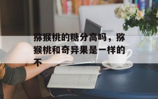猕猴桃的糖分高吗，猕猴桃和奇异果是一样的不