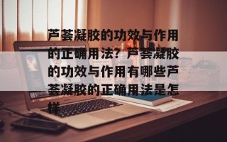 芦荟凝胶的功效与作用的正确用法？芦荟凝胶的功效与作用有哪些芦荟凝胶的正确用法是怎样