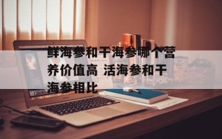 鲜海参和干海参哪个营养价值高 活海参和干海参相比