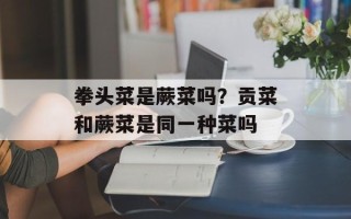 拳头菜是蕨菜吗？贡菜和蕨菜是同一种菜吗