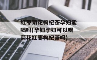 红枣菊花枸杞茶孕妇能喝吗(孕妇孕妇可以喝菊花红枣枸杞茶吗)