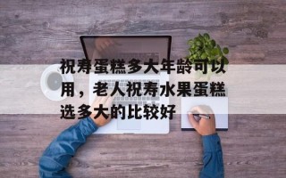 祝寿蛋糕多大年龄可以用，老人祝寿水果蛋糕选多大的比较好