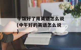 午饭好了用英语怎么说(中午好的英语怎么说)
