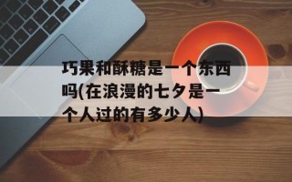 巧果和酥糖是一个东西吗(在浪漫的七夕是一个人过的有多少人)