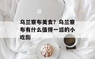 乌兰察布美食？乌兰察布有什么值得一逛的小吃街