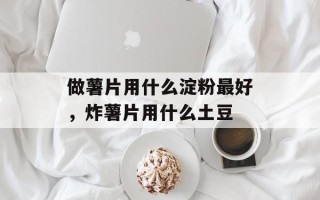 做薯片用什么淀粉最好，炸薯片用什么土豆