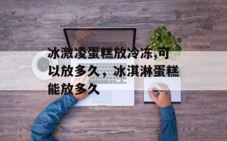 冰激凌蛋糕放冷冻,可以放多久，冰淇淋蛋糕能放多久