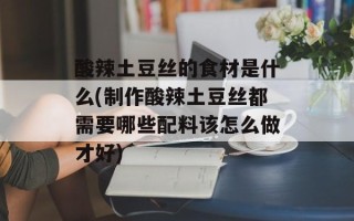 酸辣土豆丝的食材是什么(制作酸辣土豆丝都需要哪些配料该怎么做才好)