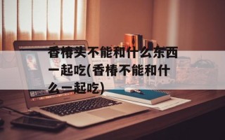 香椿头不能和什么东西一起吃(香椿不能和什么一起吃)