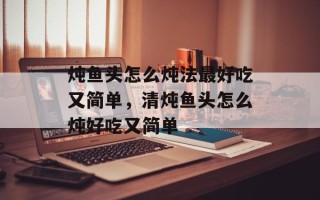 炖鱼头怎么炖法最好吃又简单，清炖鱼头怎么炖好吃又简单