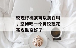 玫瑰柠檬茶可以美白吗，坚持喝一个月玫瑰花茶皮肤变好了