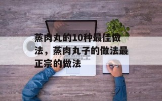 蒸肉丸的10种最佳做法，蒸肉丸子的做法最正宗的做法