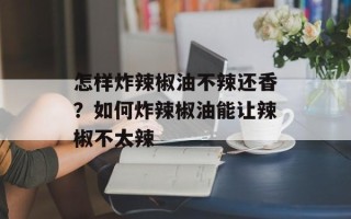 怎样炸辣椒油不辣还香？如何炸辣椒油能让辣椒不太辣